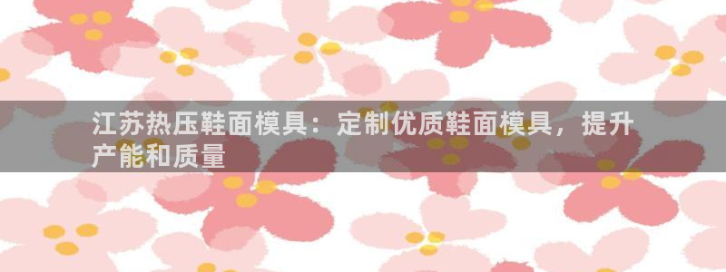 易倍达科技有限公司怎么样：江苏热压鞋面模具：定制优质鞋面